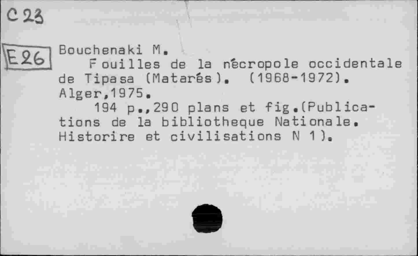 ﻿су

Bouchenaki 1*1.
Fouilles de la nécropole occidentale de Tipasa (Matarés). (1968-1972). Alger,1975.
194 p,, 290 plans et Fig . (Publ ica-tions de la bibliothèque Nationale. Historire et civilisations N 1 ).